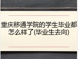 重庆移通学院的学生毕业都怎么样了(毕业生去向)
