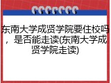 东南大学成贤学院要住校吗，是否能走读(东南大学成贤学院走读)