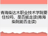 青海柴达木职业技术学院要住校吗，是否能走读(青海柴院能否走读)