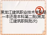黑龙江建筑职业技术学院是一本还是本科第二批(黑龙江建筑职院批次)