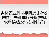 吉林农业科技学院属于什么档次，专业排行分析(吉林农科院档次与专业排行)
