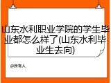 山东水利职业学院的学生毕业都怎么样了(山东水利毕业生去向)