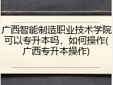 广西智能制造职业技术学院可以专升本吗，如何操作(广西专升本操作)