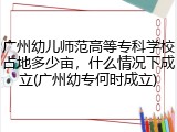 广州幼儿师范高等专科学校占地多少亩，什么情况下成立(广州幼专何时成立)