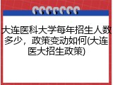 大连医科大学每年招生人数多少，政策变动如何(大连医大招生政策)