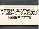 吉林城市职业技术学院主攻方向是什么，怎么样(吉林城职院主攻方向)