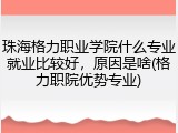 珠海格力职业学院什么专业就业比较好，原因是啥(格力职院优势专业)