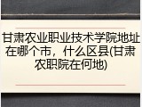 甘肃农业职业技术学院地址在哪个市，什么区县(甘肃农职院在何地)