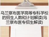 乌兰察布医学高等专科学校的招生人数和计划解读(乌兰察布医专招生解读)