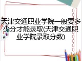 天津交通职业学院一般要多少分才能录取(天津交通职业学院录取分数)