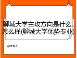 聊城大学主攻方向是什么，怎么样(聊城大学优势专业)