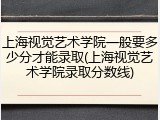 上海视觉艺术学院一般要多少分才能录取(上海视觉艺术学院录取分数线)