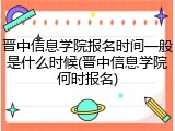 晋中信息学院报名时间一般是什么时候(晋中信息学院何时报名)