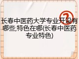 长春中医药大学专业开设有哪些,特色在哪(长春中医药专业特色)
