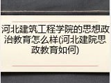 河北建筑工程学院的思想政治教育怎么样(河北建院思政教育如何)