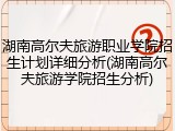 湖南高尔夫旅游职业学院招生计划详细分析(湖南高尔夫旅游学院招生分析)