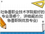 吐鲁番职业技术学院最好的专业是哪个，详细阐述(吐鲁番职院优势专业)