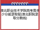 淮北职业技术学院高考需多少分能录取呢(淮北职院录取分数线)