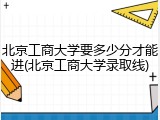 北京工商大学要多少分才能进(北京工商大学录取线)