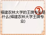 福建农林大学的王牌专业是什么(福建农林大学王牌专业)
