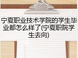 宁夏职业技术学院的学生毕业都怎么样了(宁夏职院学生去向)