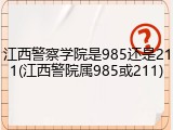 江西警察学院是985还是211(江西警院属985或211)