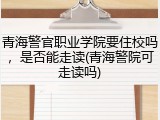 青海警官职业学院要住校吗，是否能走读(青海警院可走读吗)