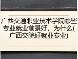 广西交通职业技术学院哪些专业就业前景好，为什么(广西交院好就业专业)