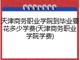 天津商务职业学院到毕业要花多少学费(天津商务职业学院学费)