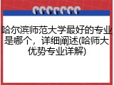 哈尔滨师范大学最好的专业是哪个，详细阐述(哈师大优势专业详解)