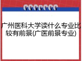 广州医科大学读什么专业比较有前景(广医前景专业)