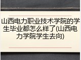 山西电力职业技术学院的学生毕业都怎么样了(山西电力学院学生去向)