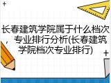 长春建筑学院属于什么档次，专业排行分析(长春建筑学院档次专业排行)