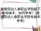 湖南劳动人事职业学院能不能专接本，如何参考？(湖南劳动人事职业学院专接本参考)