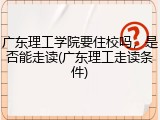 广东理工学院要住校吗，是否能走读(广东理工走读条件)