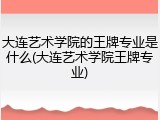 大连艺术学院的王牌专业是什么(大连艺术学院王牌专业)