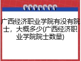广西经济职业学院有没有院士，大概多少(广西经济职业学院院士数量)