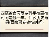 西藏警官高等专科学校建校时间是哪一年，什么历史背景(西藏警专建校时间)