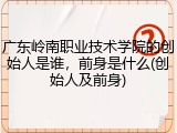 广东岭南职业技术学院的创始人是谁，前身是什么(创始人及前身)