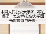 中国人民公安大学图书馆在哪里，怎么样(公安大学图书馆位置与评价)