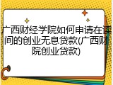 广西财经学院如何申请在读间的创业无息贷款(广西财院创业贷款)