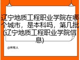 辽宁地质工程职业学院在哪个城市，是本科吗，第几批(辽宁地质工程职业学院信息)