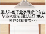 重庆科创职业学院哪个专业毕业就业前景比较好(重庆科创好就业专业)