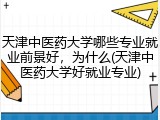 天津中医药大学哪些专业就业前景好，为什么(天津中医药大学好就业专业)