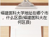福建医科大学地址在哪个市，什么区县(福建医科大在何区县)