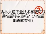 吉林交通职业技术学院可以进校后转专业吗？(入校后能否转专业)