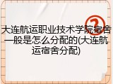 大连航运职业技术学院宿舍一般是怎么分配的(大连航运宿舍分配)