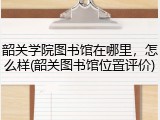 韶关学院图书馆在哪里，怎么样(韶关图书馆位置评价)