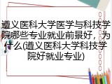 遵义医科大学医学与科技学院哪些专业就业前景好，为什么(遵义医科大学科技学院好就业专业)