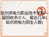 哈尔滨电力职业技术学院一届招收多少人，最近几年(哈尔滨电力招生人数)